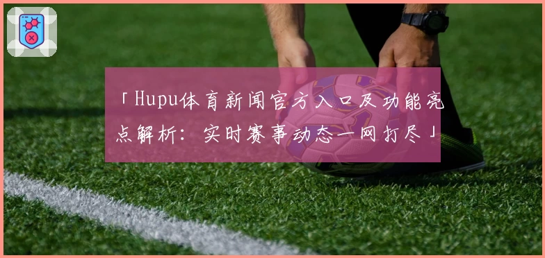 「Hupu体育新闻官方入口及功能亮点解析：实时赛事动态一网打尽」