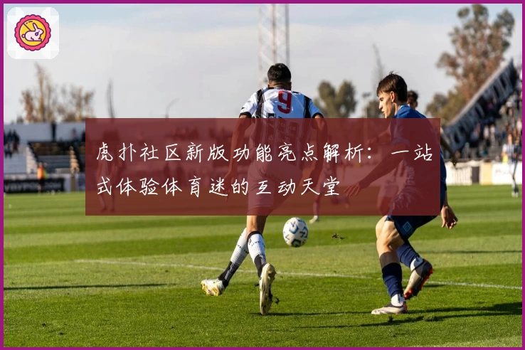 虎扑社区新版功能亮点解析：一站式体验体育迷的互动天堂