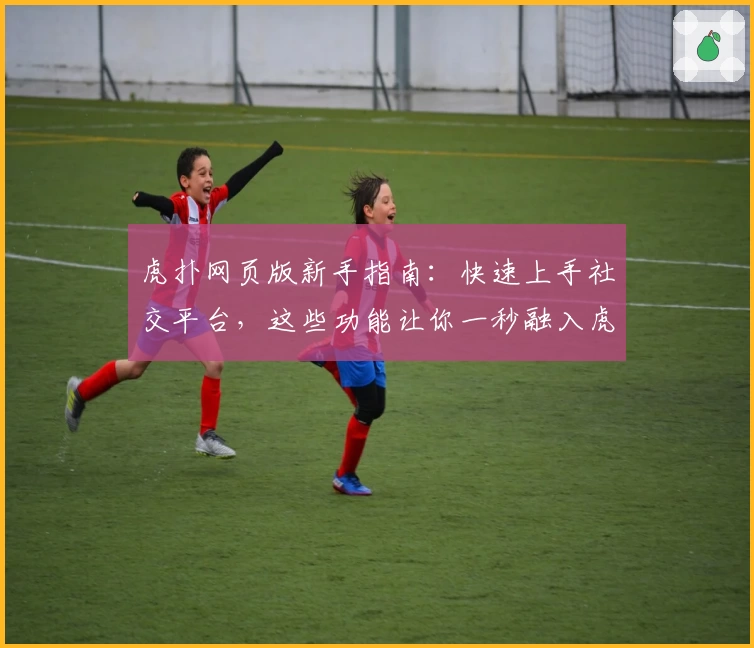 虎扑网页版新手指南：快速上手社交平台，这些功能让你一秒融入虎扑社区