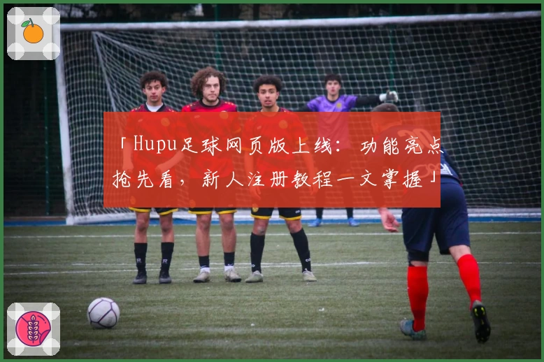 「Hupu足球网页版上线：功能亮点抢先看，新人注册教程一文掌握」