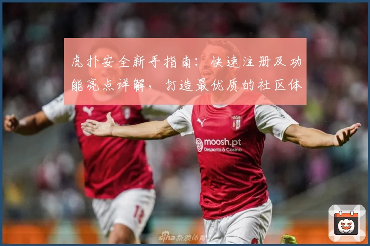 虎扑安全新手指南：快速注册及功能亮点详解，打造最优质的社区体验