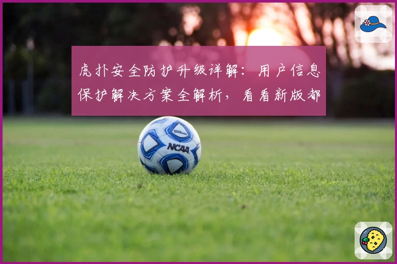 虎扑安全防护升级详解：用户信息保护解决方案全解析，看看新版都有哪些亮点