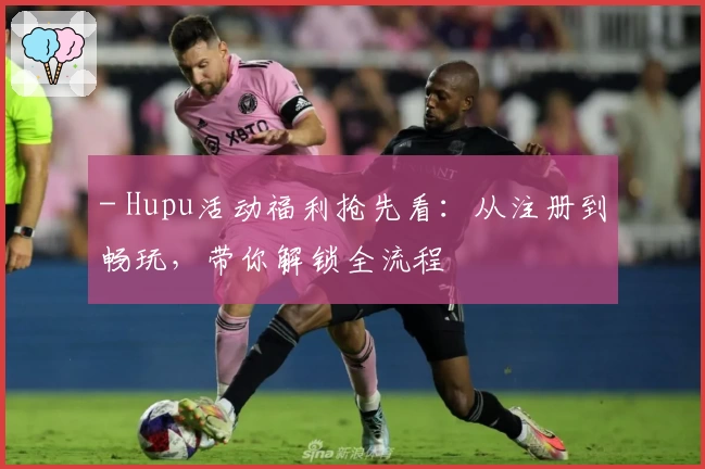 - Hupu活动福利抢先看：从注册到畅玩，带你解锁全流程