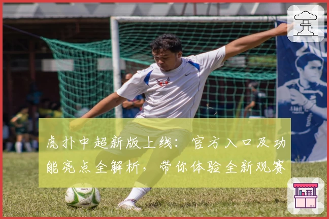 虎扑中超新版上线：官方入口及功能亮点全解析，带你体验全新观赛视角