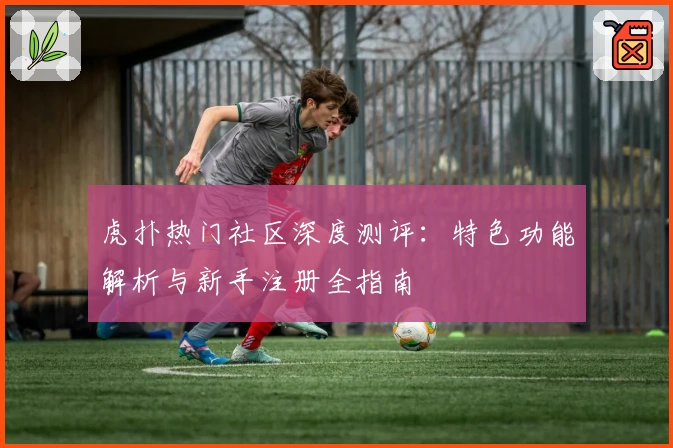 虎扑热门社区深度测评：特色功能解析与新手注册全指南