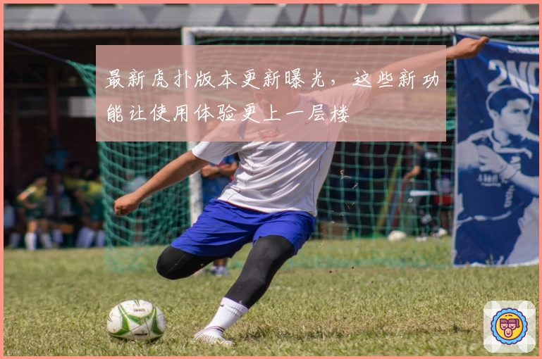 最新虎扑版本更新曝光，这些新功能让使用体验更上一层楼