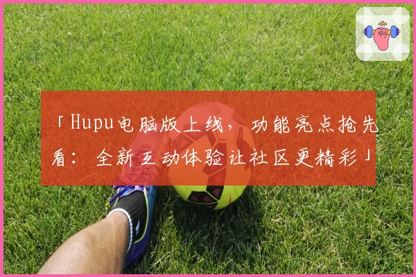 「Hupu电脑版上线，功能亮点抢先看：全新互动体验让社区更精彩」