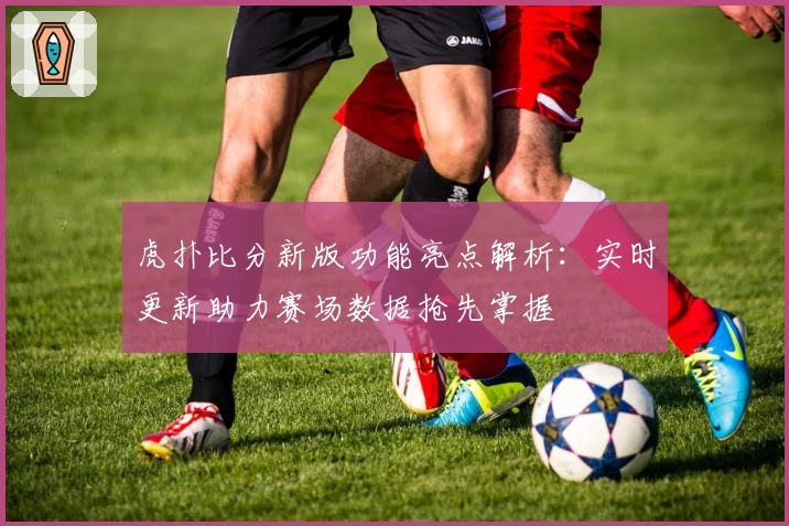 虎扑比分新版功能亮点解析:实时更新助力赛场数据抢先掌握