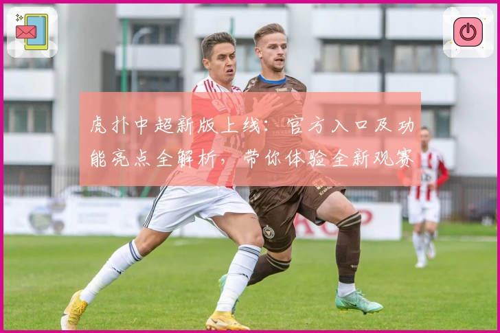 虎扑中超新版上线：官方入口及功能亮点全解析，带你体验全新观赛视角