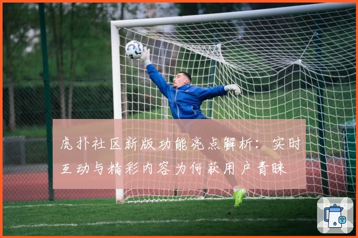 虎扑社区新版功能亮点解析：实时互动与精彩内容为何获用户青睐