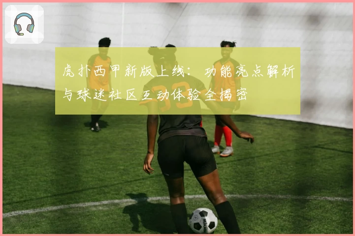 虎扑西甲新版上线：功能亮点解析与球迷社区互动体验全揭密