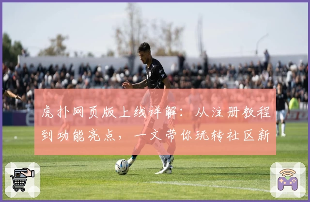 虎扑网页版上线详解：从注册教程到功能亮点，一文带你玩转社区新体验