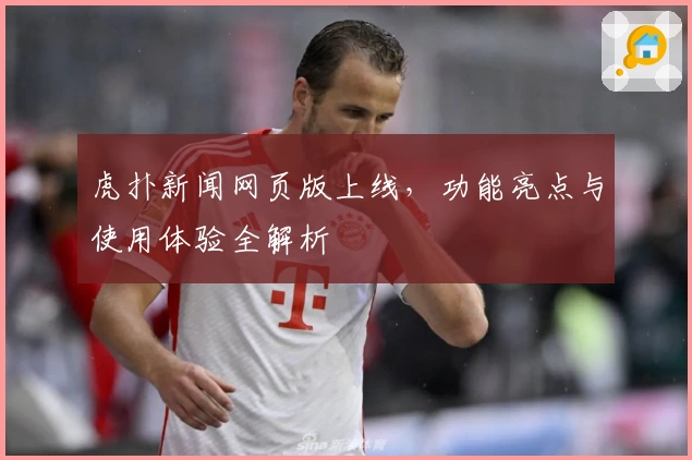 虎扑新闻网页版上线，功能亮点与使用体验全解析