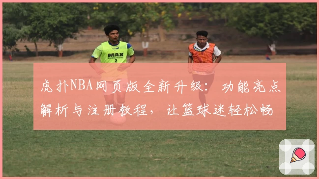 虎扑NBA网页版全新升级：功能亮点解析与注册教程，让篮球迷轻松畅享热血资讯