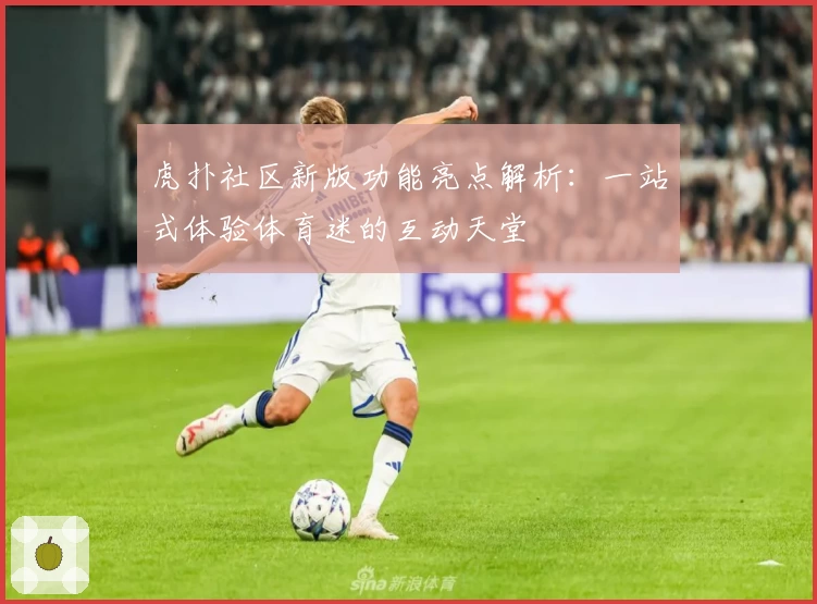 虎扑社区新版功能亮点解析：一站式体验体育迷的互动天堂