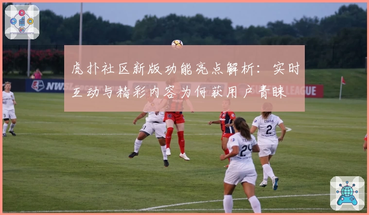 虎扑社区新版功能亮点解析：实时互动与精彩内容为何获用户青睐