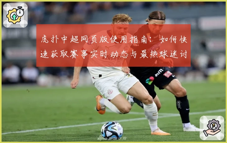 虎扑中超网页版使用指南：如何快速获取赛事实时动态与最热球迷讨论