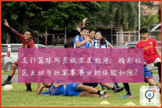 虎扑篮球网页版深度测评：精彩社区互动与独家赛事分析体验如何？
