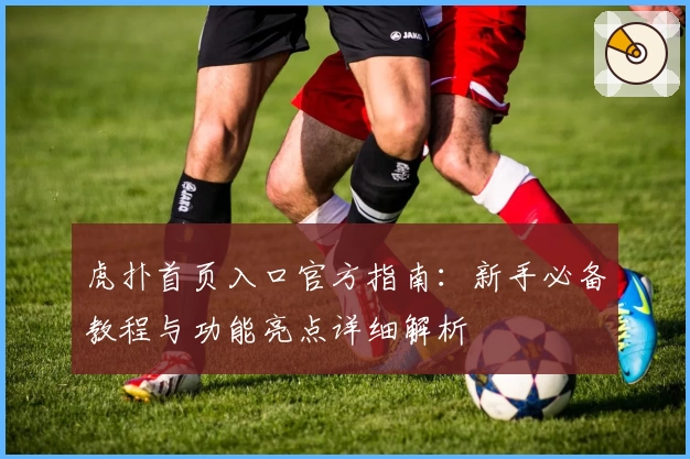 虎扑首页入口官方指南:新手必备教程与功能亮点详细解析