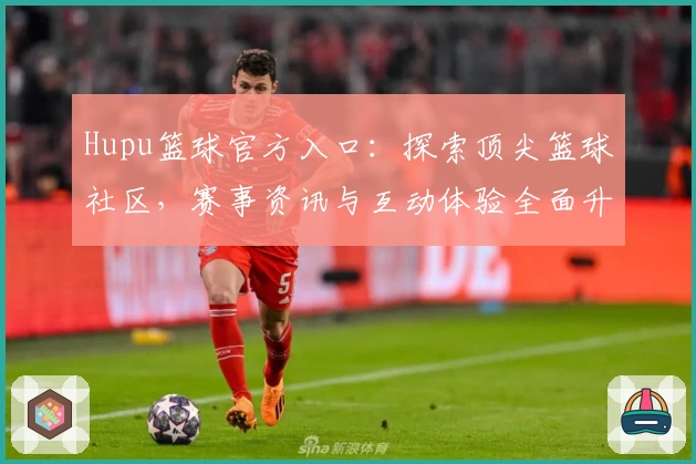 Hupu篮球官方入口：探索顶尖篮球社区，赛事资讯与互动体验全面升级