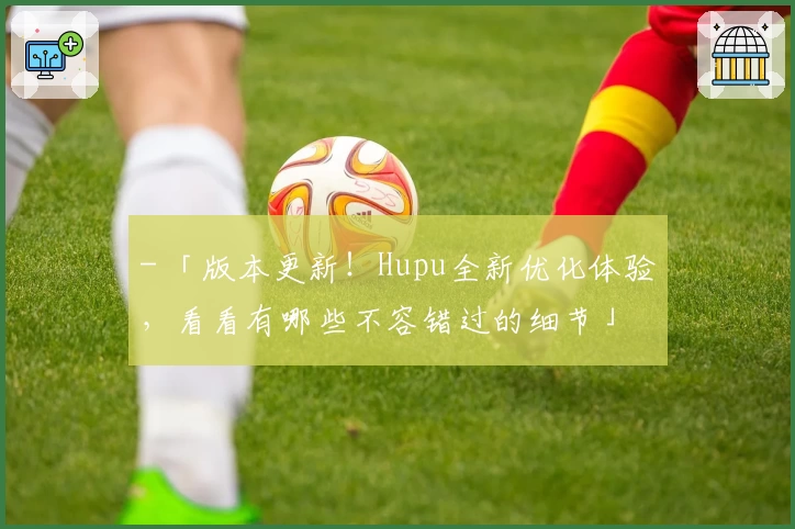 - 「版本更新！Hupu全新优化体验，看看有哪些不容错过的细节」