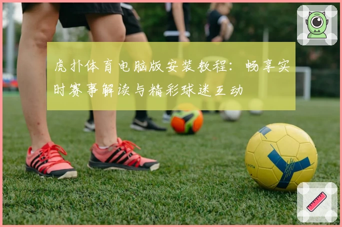 虎扑体育电脑版安装教程：畅享实时赛事解读与精彩球迷互动
