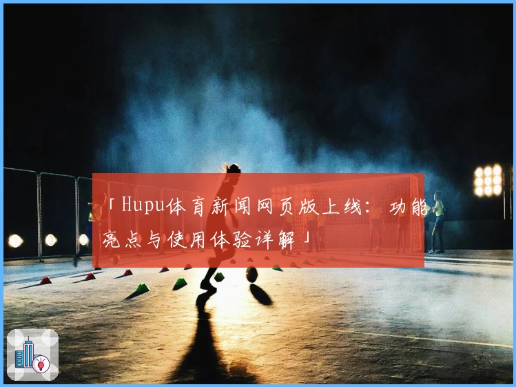 「Hupu体育新闻网页版上线：功能亮点与使用体验详解」