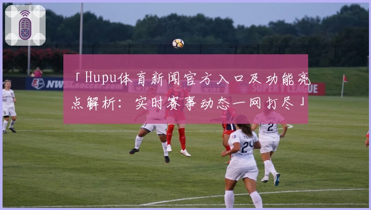 「Hupu体育新闻官方入口及功能亮点解析：实时赛事动态一网打尽」